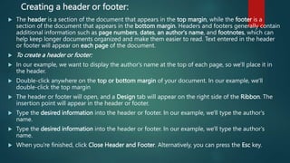 Creating a header or footer:
 The header is a section of the document that appears in the top margin, while the footer is a
section of the document that appears in the bottom margin. Headers and footers generally contain
additional information such as page numbers, dates, an author's name, and footnotes, which can
help keep longer documents organized and make them easier to read. Text entered in the header
or footer will appear on each page of the document.
 To create a header or footer:
 In our example, we want to display the author's name at the top of each page, so we'll place it in
the header.
 Double-click anywhere on the top or bottom margin of your document. In our example, we'll
double-click the top margin
 The header or footer will open, and a Design tab will appear on the right side of the Ribbon. The
insertion point will appear in the header or footer.
 Type the desired information into the header or footer. In our example, we'll type the author's
name.
 Type the desired information into the header or footer. In our example, we'll type the author's
name.
 When you're finished, click Close Header and Footer. Alternatively, you can press the Esc key.
 