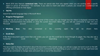  Word 2016 also features contextual tabs. These are special tabs that only appear when you are working with a specific
object or group of information. For example, if you were to insert and select a picture, you would see a contextual tab
offering commands for that object
 Tell Me
Search for natural language help in Microsoft Word.
 Program Management
Using the top set of icons in the top right-hand corner of the screen, you can change how the ribbon is displayed, minimize the
window, maximize/restore the window, or close the current document. Below this, you will see commands to sign into your
Microsoft account and share the current document.
 Working Area: The data contained in the currently open file will be shown here.
 Scroll Bars
If the Word document spans more than one screen, you can use this scroll bar to move through its pages. You may also see a
horizontal scroll bar depending on your view.
 Status Bar
This bar is used to display information about the document. In the sample image, you will see a page and word count on the left-
hand side. (You may also see spell checking and macro commands here depending on your current task.) On the right-hand side
you will see commands to change views and zoom into or out of the document.
 