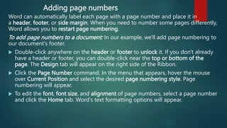Adding page numbers
Word can automatically label each page with a page number and place it in
a header, footer, or side margin. When you need to number some pages differently,
Word allows you to restart page numbering.
To add page numbers to a document: In our example, we'll add page numbering to
our document's footer.
 Double-click anywhere on the header or footer to unlock it. If you don't already
have a header or footer, you can double-click near the top or bottom of the
page. The Design tab will appear on the right side of the Ribbon.
 Click the Page Number command. In the menu that appears, hover the mouse
over Current Position and select the desired page numbering style. Page
numbering will appear.
 To edit the font, font size, and alignment of page numbers, select a page number
and click the Home tab. Word's text formatting options will appear.
 