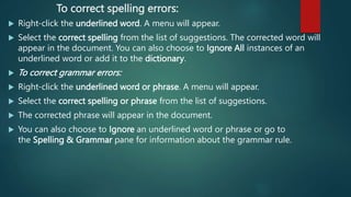 To correct spelling errors:
 Right-click the underlined word. A menu will appear.
 Select the correct spelling from the list of suggestions. The corrected word will
appear in the document. You can also choose to Ignore All instances of an
underlined word or add it to the dictionary.
 To correct grammar errors:
 Right-click the underlined word or phrase. A menu will appear.
 Select the correct spelling or phrase from the list of suggestions.
 The corrected phrase will appear in the document.
 You can also choose to Ignore an underlined word or phrase or go to
the Spelling & Grammar pane for information about the grammar rule.
 