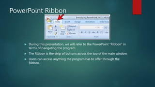 PowerPoint Ribbon
 During this presentation, we will refer to the PowerPoint “Ribbon” in
terms of navigating the program.
 The Ribbon is the strip of buttons across the top of the main window.
 Users can access anything the program has to offer through the
Ribbon.
 