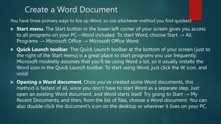 Create a Word Document
You have three primary ways to fire up Word, so use whichever method you find quickest:
 Start menu. The Start button in the lower-left corner of your screen gives you access
to all programs on your PC—Word included. To start Word, choose Start → All
Programs → Microsoft Office → Microsoft Office Word.
 Quick Launch toolbar. The Quick Launch toolbar at the bottom of your screen (just to
the right of the Start menu) is a great place to start programs you use frequently.
Microsoft modestly assumes that you’ll be using Word a lot, so it usually installs the
Word icon in the Quick Launch toolbar. To start using Word, just click the W icon, and
voilá!
 Opening a Word document. Once you’ve created some Word documents, this
method is fastest of all, since you don’t have to start Word as a separate step. Just
open an existing Word document, and Word starts itself. Try going to Start → My
Recent Documents, and then, from the list of files, choose a Word document. You can
also double-click the document’s icon on the desktop or wherever it lives on your PC.
 