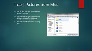 Insert Pictures from Files
 Go to the “Insert” ribbon then
select “Picture”
 Locate the image file from the
folder to where it is saved.
 Select “Insert” from the dialog
box.
 