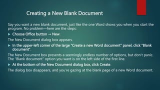 Creating a New Blank Document
Say you want a new blank document, just like the one Word shows you when you start the
program. No problem—here are the steps:
 Choose Office button → New.
The New Document dialog box appears.
 In the upper-left corner of the large “Create a new Word document” panel, click “Blank
document”.
The New Document box presents a seemingly endless number of options, but don’t panic.
The “Blank document” option you want is on the left side of the first line.
 At the bottom of the New Document dialog box, click Create.
The dialog box disappears, and you’re gazing at the blank page of a new Word document.
 