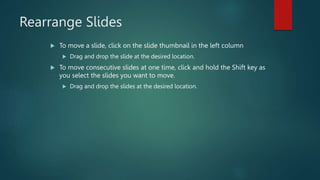 Rearrange Slides
 To move a slide, click on the slide thumbnail in the left column
 Drag and drop the slide at the desired location.
 To move consecutive slides at one time, click and hold the Shift key as
you select the slides you want to move.
 Drag and drop the slides at the desired location.
 