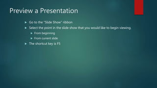 Preview a Presentation
 Go to the “Slide Show” ribbon
 Select the point in the slide show that you would like to begin viewing.
 From beginning
 From current slide
 The shortcut key is F5
 