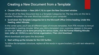 Creating a New Document from a Template
 Choose Office button → New (Alt+F, N) to open the New Document window.
On the left of the New Document box is a Template Categories list. The top entry on this list is
Installed Templates—the ones Word has installed on your computer.
 Scroll down the Template Categories list to the Microsoft Office Online heading. Under this
heading, select Minutes.
In the center pane, you’ll see all different types of minutes templates, from PTA minutes to Annual
shareholder’s meeting minutes. When you click a template’s icon, a preview appears in the pane
on the right. When you’re done perusing the various styles, click the Formal Meeting Minutes
icon. (After all, CEOSA is a very formal organization.) Then click Download.
Word downloads and opens the document.
 Start writing up the minutes for the CEO Surfers.
To follow the template’s structure, replace all the words in square brackets ([ ]) with text relevant to
CEOSA.
 