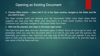 Opening an Existing Document
 Choose Office button → Open (Alt+F, O). In the Open window, navigate to the folder and file
you want to open.
The Open window starts out showing your My Documents folder, since that’s where Word
suggests you save your files. When your document’s in a more exotic location, click the My
Computer icon, and then navigate to the proper folder from there
 With the file selected, click Open in the lower-right corner.
The Open box goes away and your document opens in Word. You’re all set to get to work. Just
remember, when you save this document (Alt+F, S or Ctrl+S), you write over the previous file.
Essentially, you create a new, improved, and only copy of the file you just opened. If you don’t
want to write over the existing document, use the Save As command (Alt+F, A), and then type a
new name in the File Name text box.
 