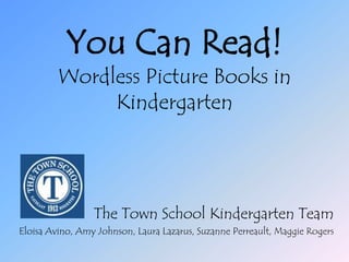 You Can Read!Wordless Picture Books in Kindergarten The Town School Kindergarten Team Eloisa Avino, Amy Johnson, Laura Lazarus, Suzanne Perreault, Maggie Rogers 