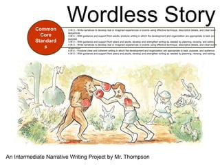 Common
                        Wordless Story
                        3.W.3 – Write narratives to develop real or imagined experiences or events using effective technique, descriptive details, and clear even
                        sequences.
             Core       3.W.4 – With guidance and support from adults, produce writing in which the development and organization are appropriate to task and
                        purpose.
           Standard     3.W.5 – With guidance and support from peers and adults, develop and strengthen writing as needed by planning, revising, and editing.
                        4.W.3 – Write narratives to develop real or imagined experiences or events using effective technique, descriptive details, and clear event
               s        sequences.
                        4.W.4 – Produce clear and coherent writing in which the development and organization are appropriate to task, purpose, and audience.
                        4.W.5 – With guidance and support from peers and adults, develop and strengthen writing as needed by planning, revising, and editing.




An Intermediate Narrative Writing Project by Mr. Thompson
 