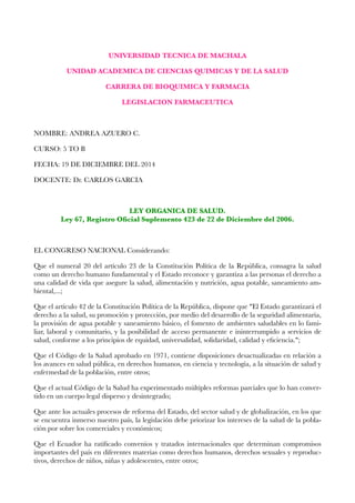 !
UNIVERSIDAD TECNICA DE MACHALA
UNIDAD ACADEMICA DE CIENCIAS QUIMICAS Y DE LA SALUD
CARRERA DE BIOQUIMICA Y FARMACIA
LEGISLACION FARMACEUTICA
!
NOMBRE: ANDREA AZUERO C.
CURSO: 5 TO B
FECHA: 19 DE DICIEMBRE DEL 2014
DOCENTE: Dr. CARLOS GARCIA
!
LEY ORGANICA DE SALUD. 
Ley 67, Registro Oﬁcial Suplemento 423 de 22 de Diciembre del 2006.
!
EL CONGRESO NACIONAL Considerando:
Que el numeral 20 del artículo 23 de la Constitución Política de la República, consagra la salud
como un derecho humano fundamental y el Estado reconoce y garantiza a las personas el derecho a
una calidad de vida que asegure la salud, alimentación y nutrición, agua potable, saneamiento am-
biental,...;
Que el artículo 42 de la Constitución Política de la República, dispone que "El Estado garantizará el
derecho a la salud, su promoción y protección, por medio del desarrollo de la seguridad alimentaria,
la provisión de agua potable y saneamiento básico, el fomento de ambientes saludables en lo fami-
liar, laboral y comunitario, y la posibilidad de acceso permanente e ininterrumpido a servicios de
salud, conforme a los principios de equidad, universalidad, solidaridad, calidad y eﬁciencia.";
Que el Código de la Salud aprobado en 1971, contiene disposiciones desactualizadas en relación a
los avances en salud pública, en derechos humanos, en ciencia y tecnología, a la situación de salud y
enfermedad de la población, entre otros;
Que el actual Código de la Salud ha experimentado múltiples reformas parciales que lo han conver-
tido en un cuerpo legal disperso y desintegrado;
Que ante los actuales procesos de reforma del Estado, del sector salud y de globalización, en los que
se encuentra inmerso nuestro país, la legislación debe priorizar los intereses de la salud de la pobla-
ción por sobre los comerciales y económicos;
Que el Ecuador ha ratiﬁcado convenios y tratados internacionales que determinan compromisos
importantes del país en diferentes materias como derechos humanos, derechos sexuales y reproduc-
tivos, derechos de niños, niñas y adolescentes, entre otros;
 