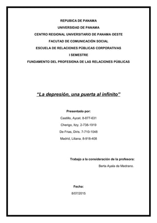 REPUBICA DE PANAMA
UNIVERSIDAD DE PANAMA
CENTRO REGIONAL UNIVERSITARIO DE PANAMA OESTE
FACUTAD DE COMUNICACIÓN SOCIAL
ESCUELA DE RELACIONES PÚBLICAS CORPORATIVAS
I SEMESTRE
FUNDAMENTO DEL PROFESIONA DE LAS RELACIONES PÚBLICAS
“La depresión, una puerta al infinito”
Presentado por:
Castillo, Aycet. 8-877-631
Cherigo, Itzy. 2-738-1919
De Frias, Diris. 7-710-1048
Madrid, Liliana. 8-918-408
Trabajo a la consideración de la profesora:
Berta Ayala de Medrano.
Fecha:
8/07/2015
 