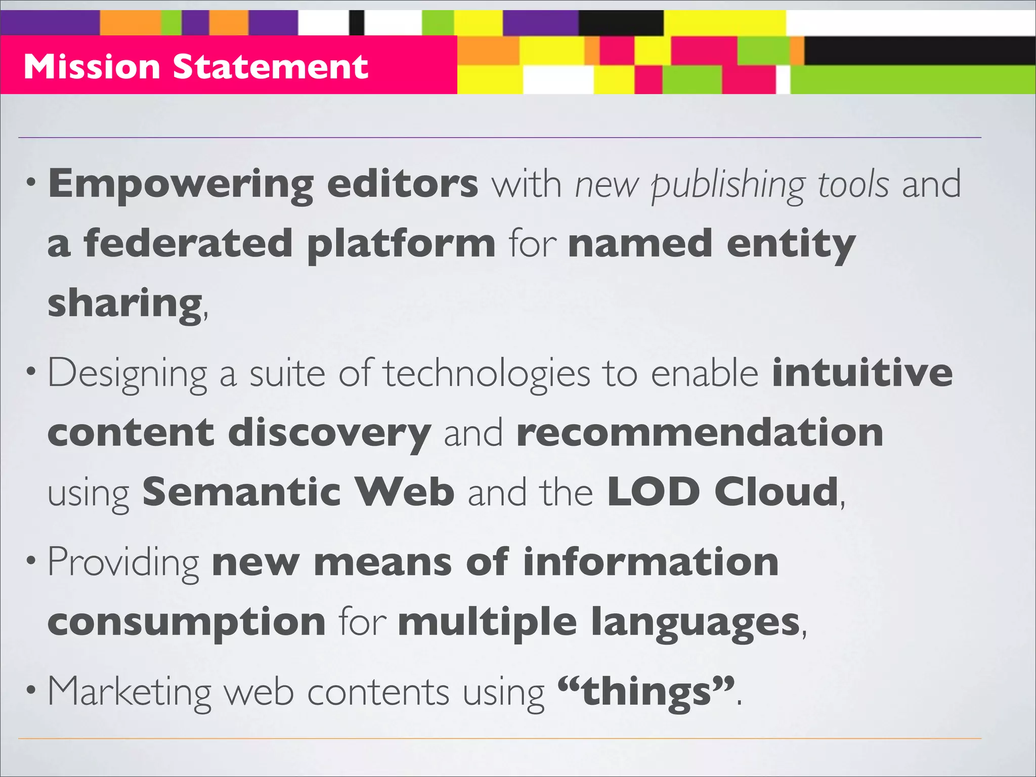 Mission Statement


• Empowering  editors with new publishing tools and
 a federated platform for named entity
 sharing, 
          a suite of technologies to enable intuitive
• Designing
 content discovery and recommendation
 using Semantic Web and the LOD Cloud,
       new means of information
• Providing
 consumption for multiple languages,
• Marketing   web contents using “things”.
 