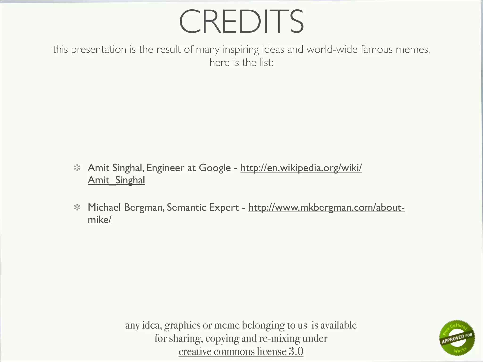 CREDITS
this presentation is the result of many inspiring ideas and world-wide famous memes,
                                     here is the list:




       Amit Singhal, Engineer at Google - http://en.wikipedia.org/wiki/
       Amit_Singhal

       Michael Bergman, Semantic Expert - http://www.mkbergman.com/about-
       mike/




                any idea, graphics or meme belonging to us is available
                       for sharing, copying and re-mixing under
                             creative commons license 3.0
 