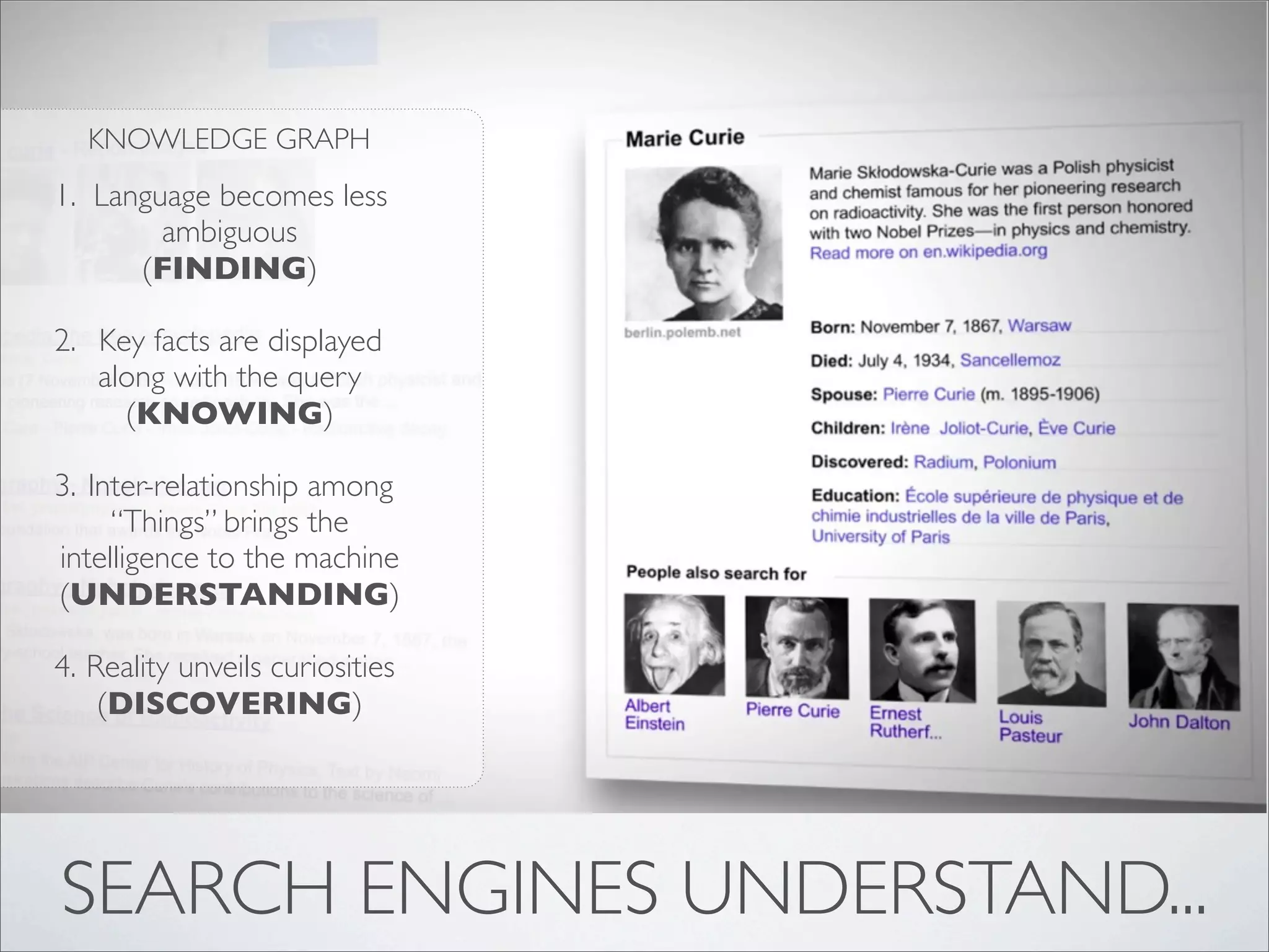 KNOWLEDGE GRAPH
1. Language becomes less
        ambiguous
      (FINDING)

2. Key facts are displayed
   along with the query
     (KNOWING)

3. Inter-relationship among
     “Things” brings the
intelligence to the machine
(UNDERSTANDING)

4. Reality unveils curiosities
    (DISCOVERING)




SEARCH ENGINES UNDERSTAND...
 