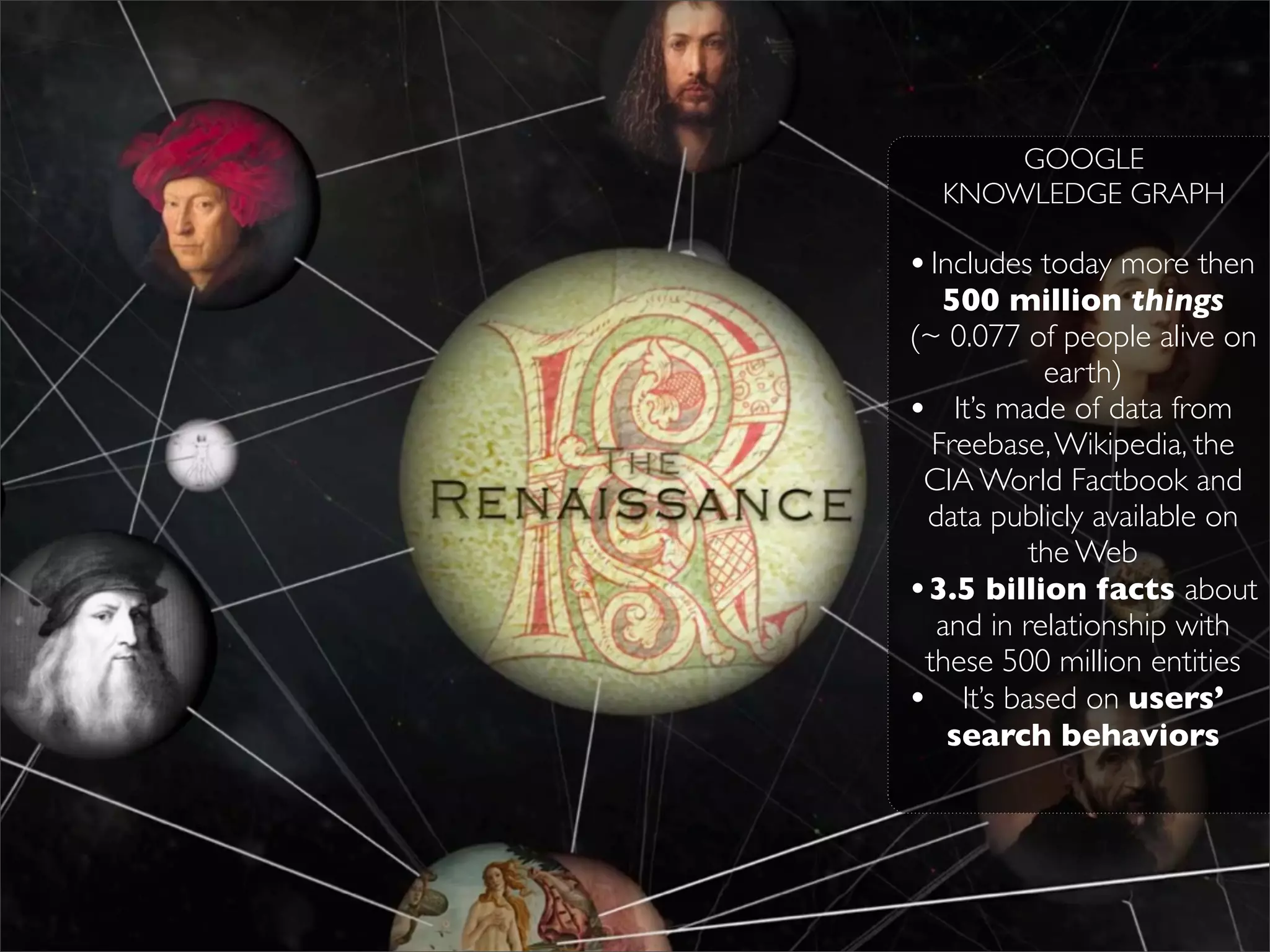 GOOGLE
  KNOWLEDGE GRAPH

• Includes today more then
   500 million things
(~ 0.077 of people alive on
           earth)
• It’s made of data from
  Freebase, Wikipedia, the
 CIA World Factbook and
 data publicly available on
          the Web
•3.5 billion facts about
  and in relationship with
 these 500 million entities
• It’s based on users’
   search behaviors
 