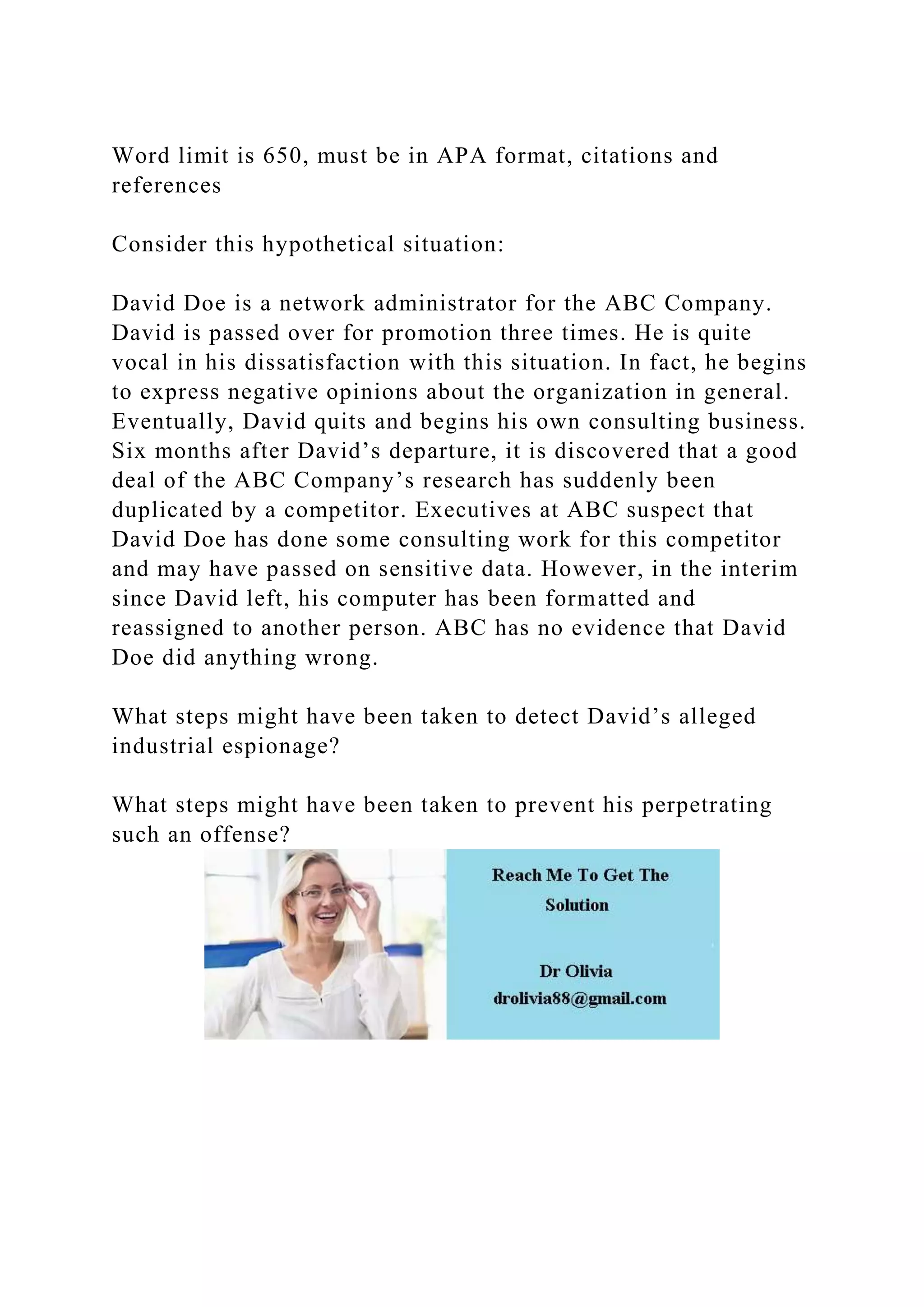 Word limit is 650, must be in APA format, citations and
references
Consider this hypothetical situation:
David Doe is a network administrator for the ABC Company.
David is passed over for promotion three times. He is quite
vocal in his dissatisfaction with this situation. In fact, he begins
to express negative opinions about the organization in general.
Eventually, David quits and begins his own consulting business.
Six months after David’s departure, it is discovered that a good
deal of the ABC Company’s research has suddenly been
duplicated by a competitor. Executives at ABC suspect that
David Doe has done some consulting work for this competitor
and may have passed on sensitive data. However, in the interim
since David left, his computer has been formatted and
reassigned to another person. ABC has no evidence that David
Doe did anything wrong.
What steps might have been taken to detect David’s alleged
industrial espionage?
What steps might have been taken to prevent his perpetrating
such an offense?