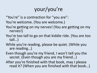 your/you’re
“You’re” is a contraction for “you are”:
You’re welcome. (You are welcome.)
You’re getting on my nerves! (You are getting on my
  nerves!)
You’re too tall to go on that kiddie ride. (You are too
  tall…)
While you’re reading, please be quiet. (While you
  are reading…)
Even though you’re my friend, I won’t tell you the
  secret. (Even though you are my friend…)
After you’re finished with that book, may I please
  read it? (When you are finished with that book…)
 