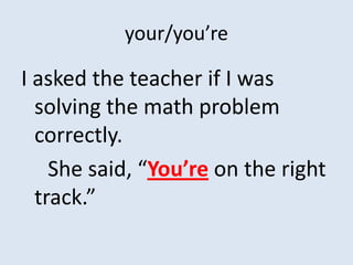 your/you’re

I asked the teacher if I was
  solving the math problem
  correctly.
    She said, “You’re on the right
  track.”
 