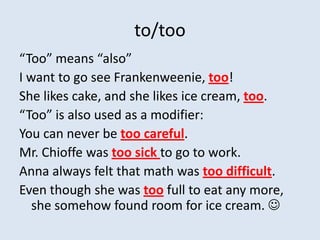 to/too
“Too” means “also”
I want to go see Frankenweenie, too!
She likes cake, and she likes ice cream, too.
“Too” is also used as a modifier:
You can never be too careful.
Mr. Chioffe was too sick to go to work.
Anna always felt that math was too difficult.
Even though she was too full to eat any more,
   she somehow found room for ice cream. 
 