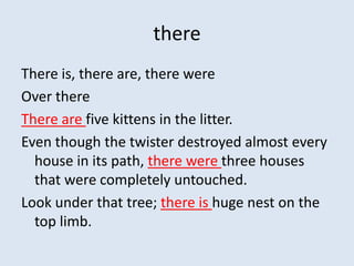there
There is, there are, there were
Over there
There are five kittens in the litter.
Even though the twister destroyed almost every
  house in its path, there were three houses
  that were completely untouched.
Look under that tree; there is huge nest on the
  top limb.
 