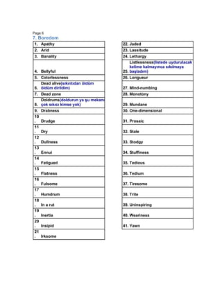 Page 6
7. Boredom
1. Apathy                           22. Jaded
2. Arid                             23. Lassitude
3. Banality                         24. Lethargy
                                        Listlessness(listede uydurulacak
                                        kelime kalmayınca sıkılmaya
4. Bellyful                         25. başladım)
5. Colorlessness                    26. Longueur
   Dead alive(sıkıntıdan öldüm
6. öldüm dirildim)                  27. Mind-numbing
7. Dead zone                        28. Monotony
   Doldrums(doldurun ya şu mekanı
8. çok sıkıcı kimse yok)            29. Mundane
9.   Drabness                       30. One-dimensional
10
.    Drudge                         31. Prosaic
11
.    Dry                            32. Stale
12
.    Dullness                       33. Stodgy
13
.    Ennui                          34. Stuffiness
14
.    Fatigued                       35. Tedious
15
.    Flatness                       36. Tedium
16
.    Fulsome                        37. Tiresome
17
.    Humdrum                        38. Trite
18
.    In a rut                       39. Uninspiring
19
.    Inertia                        40. Weariness
20
.    Insipid                        41. Yawn
21
.    Irksome
 