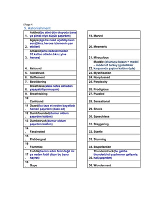 (Page 4
5. Astonishment
    Addled(bu atlet dün oluyodu bana
 1. ya şimdi niye küçük şaşırdım)        19. Marvel
    Agape(aga be nasıl uçabiliyosun
    sen)(bknz.heroes izlemenin yan
 2. etkileri)                            20. Mesmeric
    Amazed(ama zedelenmeden
    10.kattan atladın bknz.yine
 3. heroes)                              21. Miraculous
                                             Muddle (okunuşu bozun = model
                                             – model of turkey (güzellikler
 4. Astound                              22. karşısında şaştım kaldım öyle)
 5. Awestruck                            23. Mystification
 6. Bafflement                           24. Nonplussed
 7. Bewildering                          25. Perplexity
    Breathless(alala nefes almadan
 8. yaşayabiliyormuşum)                  26. Prodigious
 9.   Breathtaking                       27. Puzzled
 10
 .    Confound                           28. Sensational
 11   Dazed(bu taze et neden bayatladı
 .    hemen şaşırdım (daze ed)           29. Shock
 12   Dumbfounded(dumur oldum
 .    şaşırdım kaldım)                   30. Speechless
 13   Dumbstruck(dumur oldum
 .    şaşırdım kaldım)                   31. Staggering
 14
 .    Fascinated                         32. Startle
 15
 .    Flabbergast                        33. Stunning
 16
 .  Flummox                              34. Stupefaction
    Fuddle(benim adım fazıl değil mi         Thunderstruck(bu galiba
 17 ya neden fadıl diyor bu bana             thunderbird yazılımının gelişmiş
 . hayret)                               35. hali,şaşırdım)
 18
 . Gape                                  36. Wonderment
 