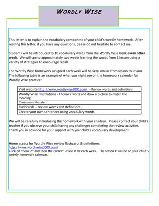 WORDLY WISE



This letter is to explain the vocabulary component of your child’s weekly homework. After
reading this letter, if you have any questions, please do not hesitate to contact me.

Students will be introduced to 10 vocabulary words from the Wordly Wise book every other
week. We will spend approximately two weeks learning the words from 1 lesson using a
variety of strategies to encourage recall.

The Wordly Wise homework assigned each week will be very similar from lesson to lesson.
The following table is an example of what you might see on the homework calendar for
Wordly Wise practice:

      Visit website http://www.wordlywise3000.com/ - Review words and definitions
      Wordly Wise Illustrations - Choose 2 words and draw a picture to match the
      meaning
      Crossword Puzzle
      Flashcards – review words and definitions
      Create your own sentences using vocabulary words

We will be carefully introducing the homework with your children. Please contact your child’s
teacher if you observe your child having any challenges completing the review activities.
Thank you in advance for your support with your child’s vocabulary development.


Home access for Wordly Wise review flashcards & definitions:
http://www.wordlywise3000.com/
Click on “Book 2” and then the correct lesson # for each week. The lesson # will be on your child’s
weekly homework calendar.
 