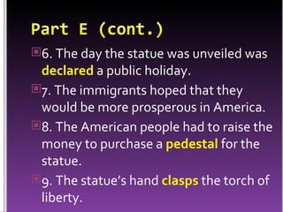 6. The day the statue was unveiled was  declared  a public holiday. 7. The immigrants hoped that they would be more prosperous in America. 8. The American people had to raise the money to purchase a  pedestal  for the statue. 9. The statue’s hand  clasps  the torch of liberty. 