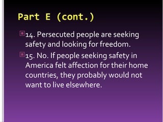 14. Persecuted people are seeking safety and looking for freedom. 15. No. If people seeking safety in America felt affection for their home countries, they probably would not want to live elsewhere. 