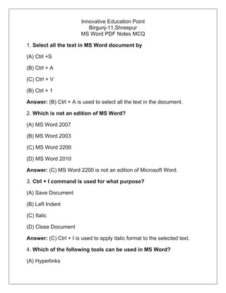 Innovative Education Point
Birgunj-11,Shreepur
MS Word PDF Notes MCQ
1. Select all the text in MS Word document by
(A) Ctrl +S
(B) Ctrl + A
(C) Ctrl + V
(B) Ctrl + 1
Answer: (B) Ctrl + A is used to select all the text in the document.
2. Which is not an edition of MS Word?
(A) MS Word 2007
(B) MS Word 2003
(C) MS Word 2200
(D) MS Word 2010
Answer: (C) MS Word 2200 is not an edition of Microsoft Word.
3. Ctrl + I command is used for what purpose?
(A) Save Document
(B) Left Indent
(C) Italic
(D) Close Document
Answer: (C) Ctrl + I is used to apply italic format to the selected text.
4. Which of the following tools can be used in MS Word?
(A) Hyperlinks
 