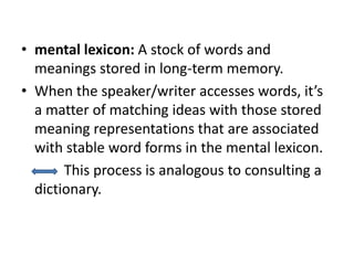 • mental lexicon: A stock of words and
meanings stored in long-term memory.
• When the speaker/writer accesses words, it’s
a matter of matching ideas with those stored
meaning representations that are associated
with stable word forms in the mental lexicon.
This process is analogous to consulting a
dictionary.
 