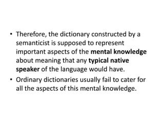 • Therefore, the dictionary constructed by a
semanticist is supposed to represent
important aspects of the mental knowledge
about meaning that any typical native
speaker of the language would have.
• Ordinary dictionaries usually fail to cater for
all the aspects of this mental knowledge.
 