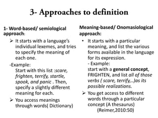 1- Word-based/ semiological
approach:
 It starts with a language’s
individual lexemes, and tries
to specify the meaning of
each one.
-Example:
Start with this list :scare,
frighten, terrify, startle,
spook, and panic . Then,
specify a slightly different
meaning for each.
 You access meanings
through words( Dictionary)
Meaning-based/ Onomasiological
approach:
• It starts with a particular
meaning, and list the various
forms available in the language
for its expression.
- Example:
start with a general concept,
FRIGHTEN, and list all of those
verbs ( scare, terrify,..)as its
possible realizations.
 You get access to different
words through a particular
concept (A thesaurus)
(Reimer,2010:50)
 