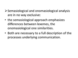 Semasiological and onomasiological analysis
are in no way exclusive:
• the semasiological approach emphasizes
differences between lexemes, the
onomasiological one similarities.
• Both are necessary to a full description of the
processes underlying communication.
 