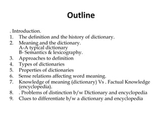 Outline
. Introduction.
1. The definition and the history of dictionary.
2. Meaning and the dictionary.
A-A typical dictionary
B- Semantics & lexicography.
3. Approaches to definition
4. Types of dictionaries
5. Properties of dictionaries
6. Sense relations affecting word meaning.
7. Knowledge of meaning (dictionary) Vs . Factual Knowledge
(encyclopedia).
8. . Problems of distinction b/w Dictionary and encyclopedia
9. Clues to differentiate b/w a dictionary and encyclopedia
 