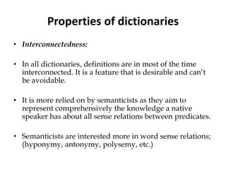 Properties of dictionaries
• Interconnectedness:
• In all dictionaries, definitions are in most of the time
interconnected. It is a feature that is desirable and can’t
be avoidable.
• It is more relied on by semanticists as they aim to
represent comprehensively the knowledge a native
speaker has about all sense relations between predicates.
• Semanticists are interested more in word sense relations;
(hyponymy, antonymy, polysemy, etc.)
 