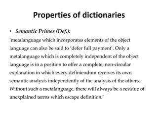 Properties of dictionaries
• Semantic Primes (Def.):
‘metalanguage which incorporates elements of the object
language can also be said to ‘defer full payment’. Only a
metalanguage which is completely independent of the object
language is in a position to offer a complete, non-circular
explanation in which every definiendum receives its own
semantic analysis independently of the analysis of the others.
Without such a metalanguage, there will always be a residue of
unexplained terms which escape definition.’
 