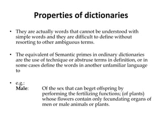 Properties of dictionaries
• They are actually words that cannot be understood with
simple words and they are difficult to define without
resorting to other ambiguous terms.
• The equivalent of Semantic primes in ordinary dictionaries
are the use of technique or abstruse terms in definition, or in
some cases define the words in another unfamiliar language
to
• e.g.:
Male: Of the sex that can beget offspring by
performing the fertilizing functions; (of plants)
whose flowers contain only fecundating organs of
men or male animals or plants.
 
