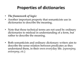 Properties of dictionaries
• The framework of logic:
• Another important property that semanticists use in
dictionaries to describe the meaning.
• Note that those technical terms are not used by ordinary
dictionaries to mislead in understanding of a term, but
rather to describe the meaning.
• Both semanticists and ordinary dictionary writers aim to
describe the sense relation between predicates as they
understand them, in their own everyday life. (synonymy,
antonymy, etc.)
 