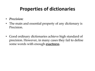 Properties of dictionaries
• Precision:
• The main and essential property of any dictionary is
Precision.
• Good ordinary dictionaries achieve high standard of
precision. However, in many cases they fail to define
some words with enough exactness.
 
