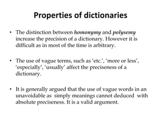 Properties of dictionaries
• The distinction between homonymy and polysemy
increase the precision of a dictionary. However it is
difficult as in most of the time is arbitrary.
• The use of vague terms, such as ‘etc.’, ‘more or less’,
‘especially’, ‘usually’ affect the preciseness of a
dictionary.
• It is generally argued that the use of vague words in an
unavoidable as simply meanings cannot deduced with
absolute preciseness. It is a valid argument.
 