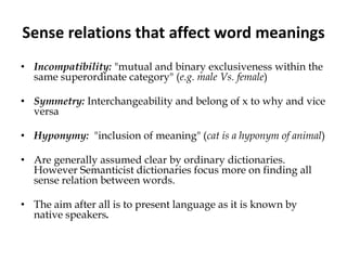 Sense relations that affect word meanings
• Incompatibility: "mutual and binary exclusiveness within the
same superordinate category" (e.g. male Vs. female)
• Symmetry: Interchangeability and belong of x to why and vice
versa
• Hyponymy: "inclusion of meaning" (cat is a hyponym of animal)
• Are generally assumed clear by ordinary dictionaries.
However Semanticist dictionaries focus more on finding all
sense relation between words.
• The aim after all is to present language as it is known by
native speakers.
 