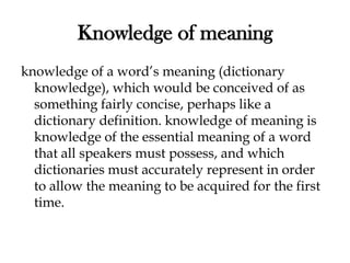Knowledge of meaning
knowledge of a word’s meaning (dictionary
knowledge), which would be conceived of as
something fairly concise, perhaps like a
dictionary definition. knowledge of meaning is
knowledge of the essential meaning of a word
that all speakers must possess, and which
dictionaries must accurately represent in order
to allow the meaning to be acquired for the first
time.
 