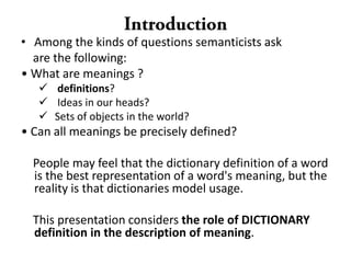 • Among the kinds of questions semanticists ask
are the following:
• What are meanings ?
 definitions?
 Ideas in our heads?
 Sets of objects in the world?
• Can all meanings be precisely defined?
People may feel that the dictionary definition of a word
is the best representation of a word's meaning, but the
reality is that dictionaries model usage.
This presentation considers the role of DICTIONARY
definition in the description of meaning.
 