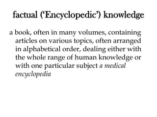 factual (‘Encyclopedic’) knowledge
a book, often in many volumes, containing
articles on various topics, often arranged
in alphabetical order, dealing either with
the whole range of human knowledge or
with one particular subject a medical
encyclopedia
 