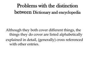 Problems with the distinction
between Dictionary and encyclopedia
Although they both cover different things, the
things they do cover are listed alphabetically
explained in detail, (generally) cross referenced
with other entries.
 