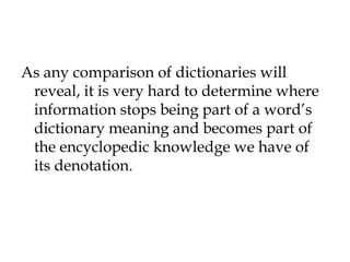 As any comparison of dictionaries will
reveal, it is very hard to determine where
information stops being part of a word’s
dictionary meaning and becomes part of
the encyclopedic knowledge we have of
its denotation.
 