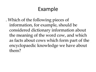 . Which of the following pieces of
information, for example, should be
considered dictionary information about
the meaning of the word cow, and which
as facts about cows which form part of the
encyclopaedic knowledge we have about
them?
Example
 