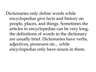 Dictionaries only define words while
encyclopedias give facts and history on
people, places, and things. Sometimes the
articles in encyclopedias can be very long,
the definitions of words in the dictionary
are usually brief. Dictionaries have verbs,
adjectives, pronouns etc... while
encyclopedias only have nouns in them.
 